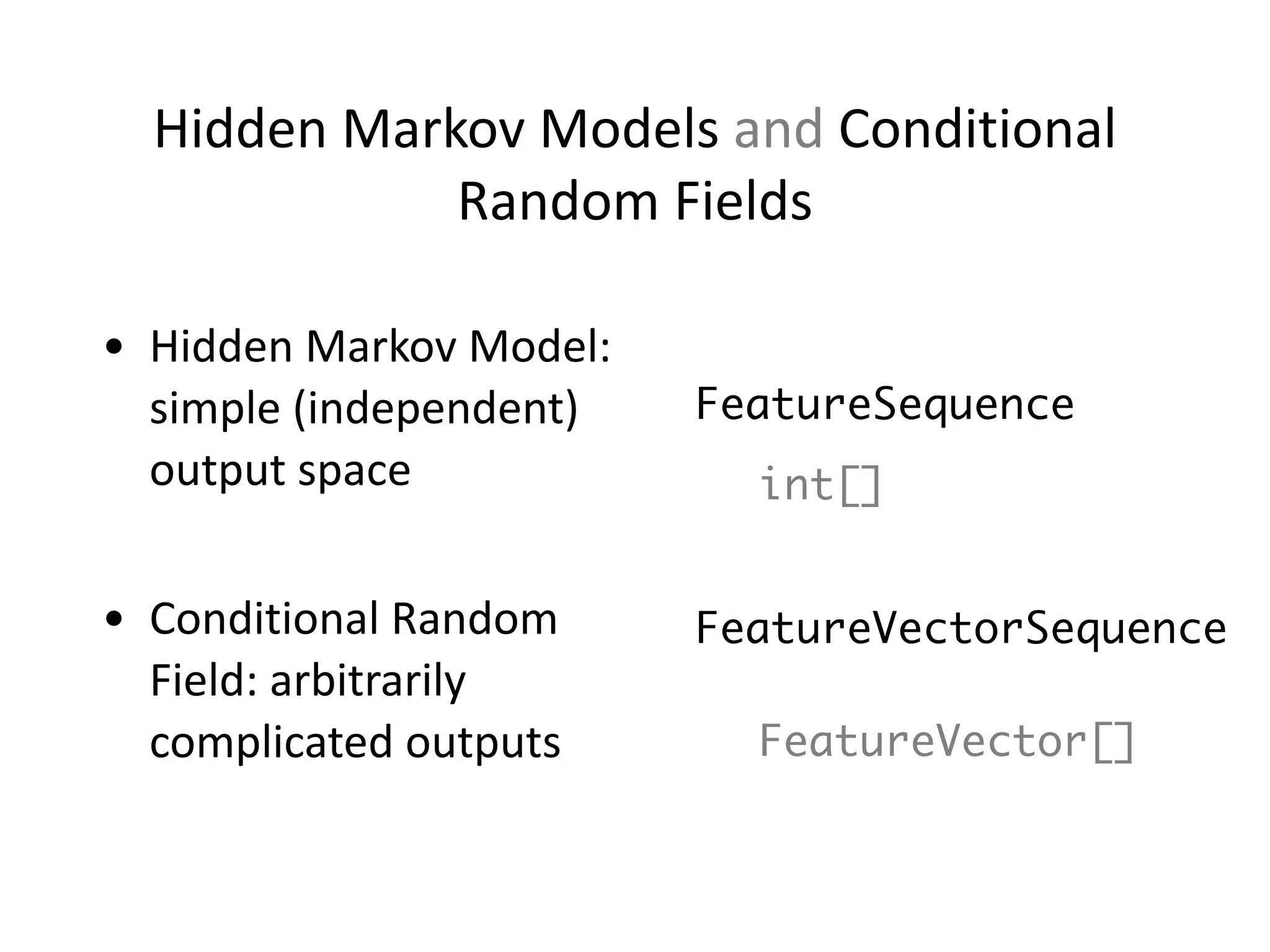 Hidden	
  Markov	
  Models	
  and	
  Conditional	
  
Random	
  Fields
FeatureSequence
FeatureVectorSequence
!
FeatureVector[]
int[]
• Hidden	
  Markov	
  Model:	
  
simple	
  (independent)	
  
output	
  space	
  
!
• Conditional	
  Random	
  
Field:	
  arbitrarily	
  
complicated	
  outputs
 