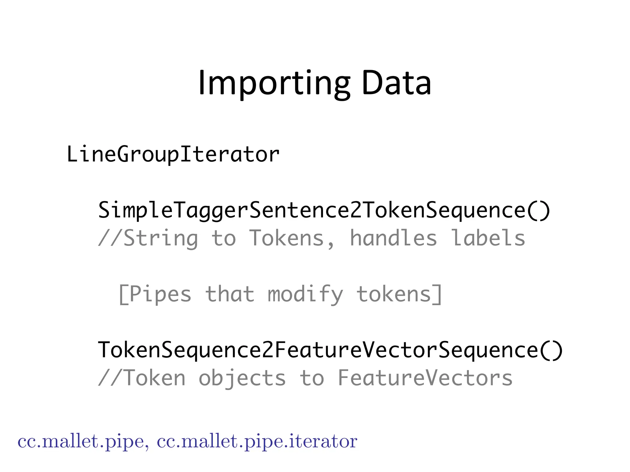 Importing	
  Data
LineGroupIterator
!
SimpleTaggerSentence2TokenSequence()
//String to Tokens, handles labels
!
[Pipes that modify tokens]
!
TokenSequence2FeatureVectorSequence()
//Token objects to FeatureVectors
cc.mallet.pipe, cc.mallet.pipe.iterator
 
