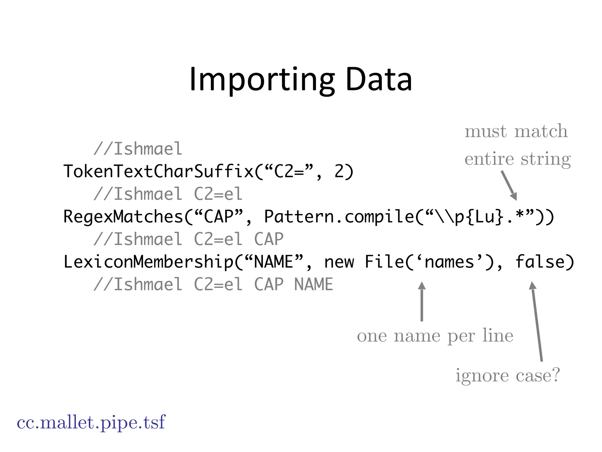 Importing	
  Data
//Ishmael
TokenTextCharSuffix(“C2=”, 2)
//Ishmael C2=el
RegexMatches(“CAP”, Pattern.compile(“p{Lu}.*”))
//Ishmael C2=el CAP
LexiconMembership(“NAME”, new File(‘names’), false)
//Ishmael C2=el CAP NAME
cc.mallet.pipe.tsf
must match
entire string
one name per line
ignore case?
 