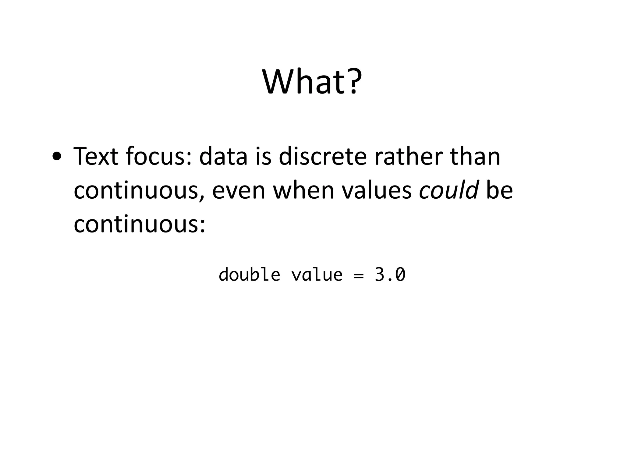 What?
• Text	
  focus:	
  data	
  is	
  discrete	
  rather	
  than	
  
continuous,	
  even	
  when	
  values	
  could	
  be	
  
continuous:
double value = 3.0
 