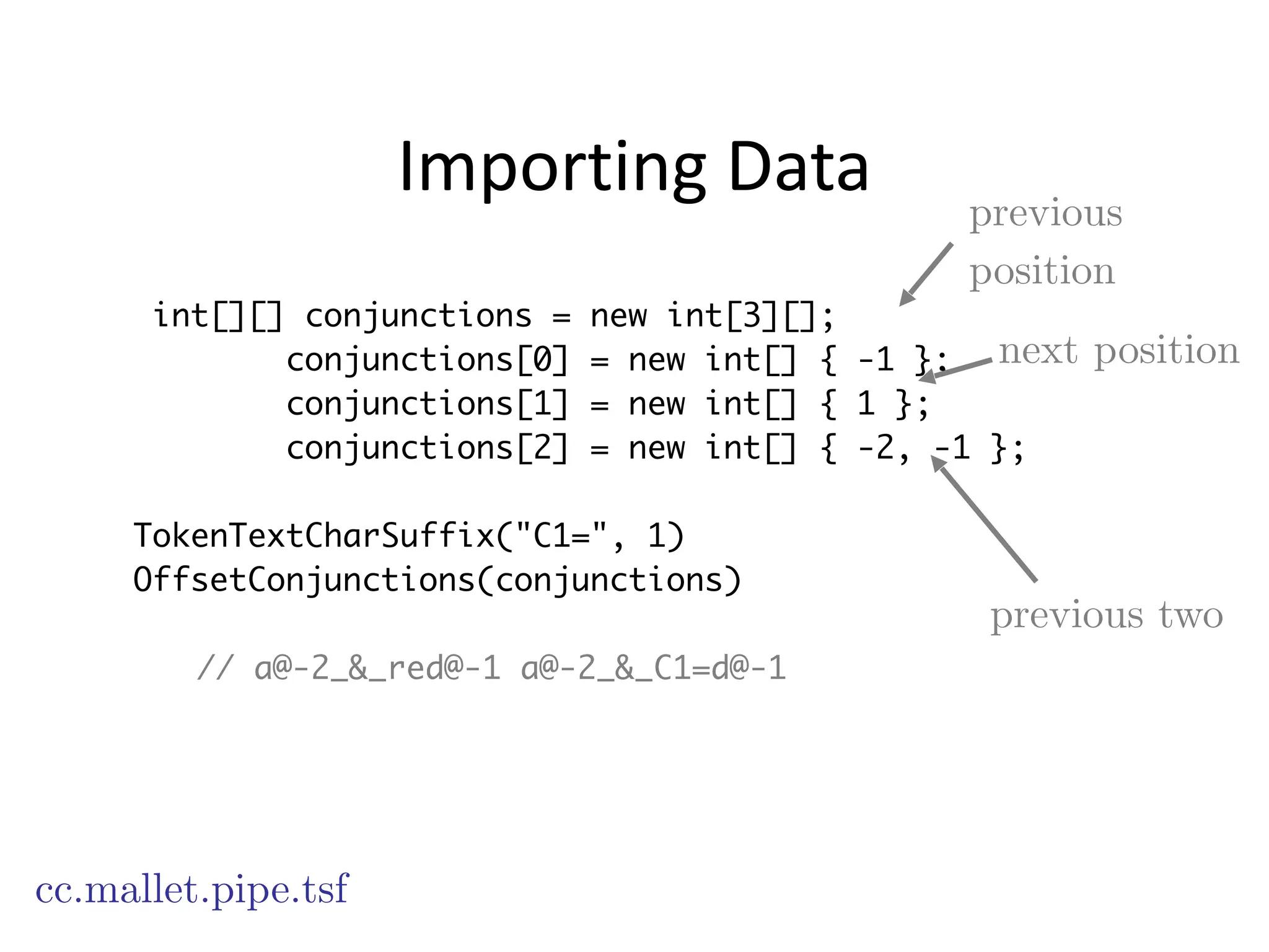 Importing	
  Data
int[][] conjunctions = new int[3][];
conjunctions[0] = new int[] { -1 };
conjunctions[1] = new int[] { 1 };
conjunctions[2] = new int[] { -2, -1 };
!
TokenTextCharSuffix("C1=", 1)
OffsetConjunctions(conjunctions)
!
// a@-2_&_red@-1 a@-2_&_C1=d@-1
cc.mallet.pipe.tsf
previous
position
next position
previous two
 