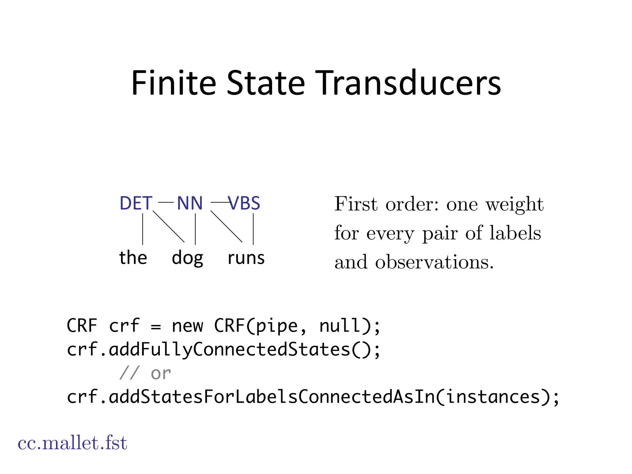 Finite	
  State	
  Transducers
cc.mallet.fst
First order: one weight
for every pair of labels
and observations.
CRF crf = new CRF(pipe, null);
crf.addFullyConnectedStates();
// or
crf.addStatesForLabelsConnectedAsIn(instances);
DET	
  	
  	
  	
  	
  NN	
  	
  	
  	
  	
  VBS
!
the	
  	
  	
  	
  	
  dog	
  	
  	
  	
  	
  runs
 