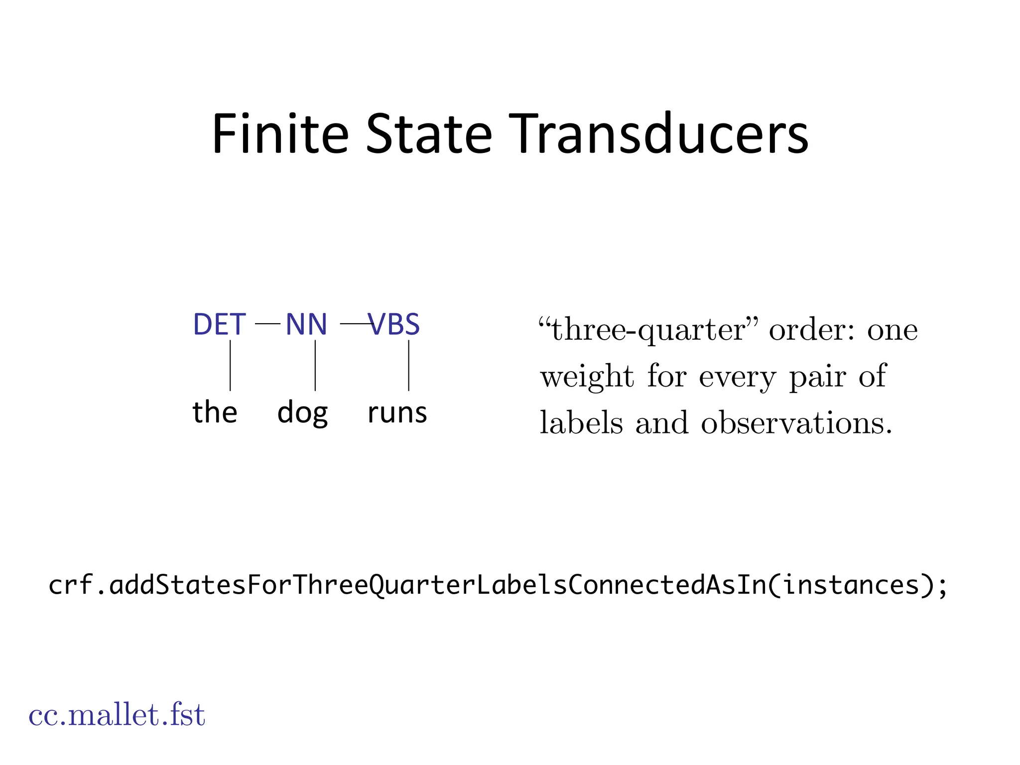 Finite	
  State	
  Transducers
cc.mallet.fst
“three-quarter” order: one
weight for every pair of
labels and observations.
crf.addStatesForThreeQuarterLabelsConnectedAsIn(instances);
DET	
  	
  	
  	
  	
  NN	
  	
  	
  	
  	
  VBS
!
the	
  	
  	
  	
  	
  dog	
  	
  	
  	
  	
  runs
 