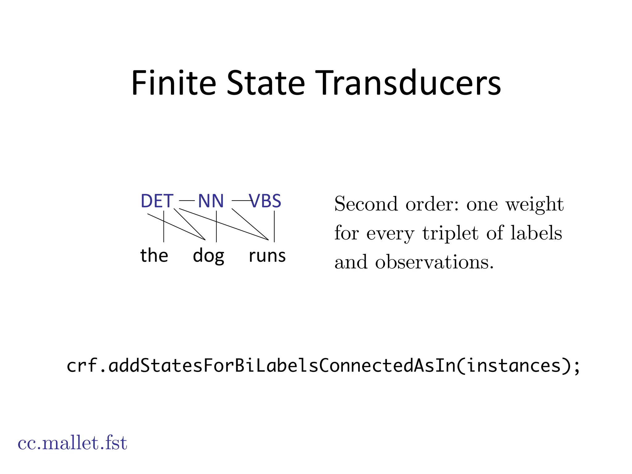 Finite	
  State	
  Transducers
cc.mallet.fst
Second order: one weight
for every triplet of labels
and observations.
crf.addStatesForBiLabelsConnectedAsIn(instances);
DET	
  	
  	
  	
  	
  NN	
  	
  	
  	
  	
  VBS
!
the	
  	
  	
  	
  	
  dog	
  	
  	
  	
  	
  runs
 