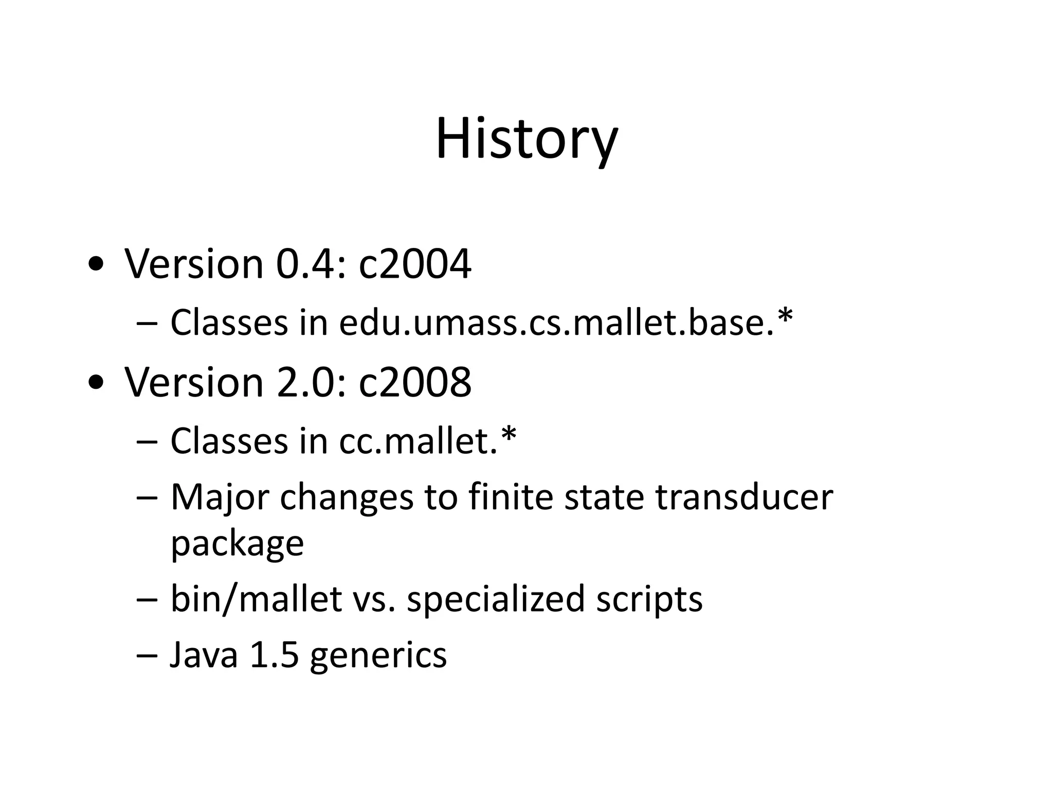 History
• Version	
  0.4:	
  c2004	
  
– Classes	
  in	
  edu.umass.cs.mallet.base.*	
  
• Version	
  2.0:	
  c2008	
  
– Classes	
  in	
  cc.mallet.*	
  
– Major	
  changes	
  to	
  finite	
  state	
  transducer	
  
package	
  
– bin/mallet	
  vs.	
  specialized	
  scripts	
  
– Java	
  1.5	
  generics
 