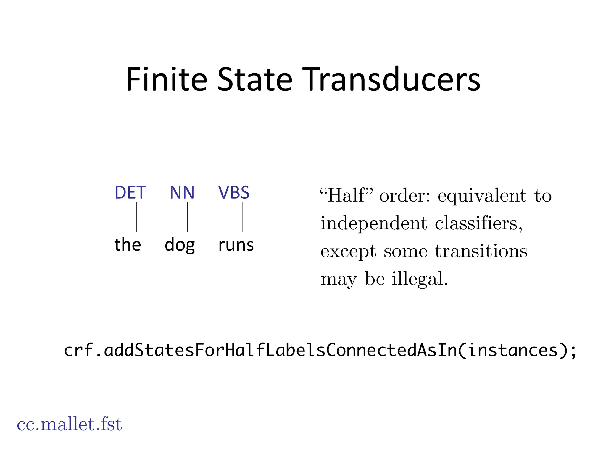Finite	
  State	
  Transducers
cc.mallet.fst
“Half” order: equivalent to
independent classifiers,
except some transitions
may be illegal.
crf.addStatesForHalfLabelsConnectedAsIn(instances);
DET	
  	
  	
  	
  	
  NN	
  	
  	
  	
  	
  VBS
!
the	
  	
  	
  	
  	
  dog	
  	
  	
  	
  	
  runs
 