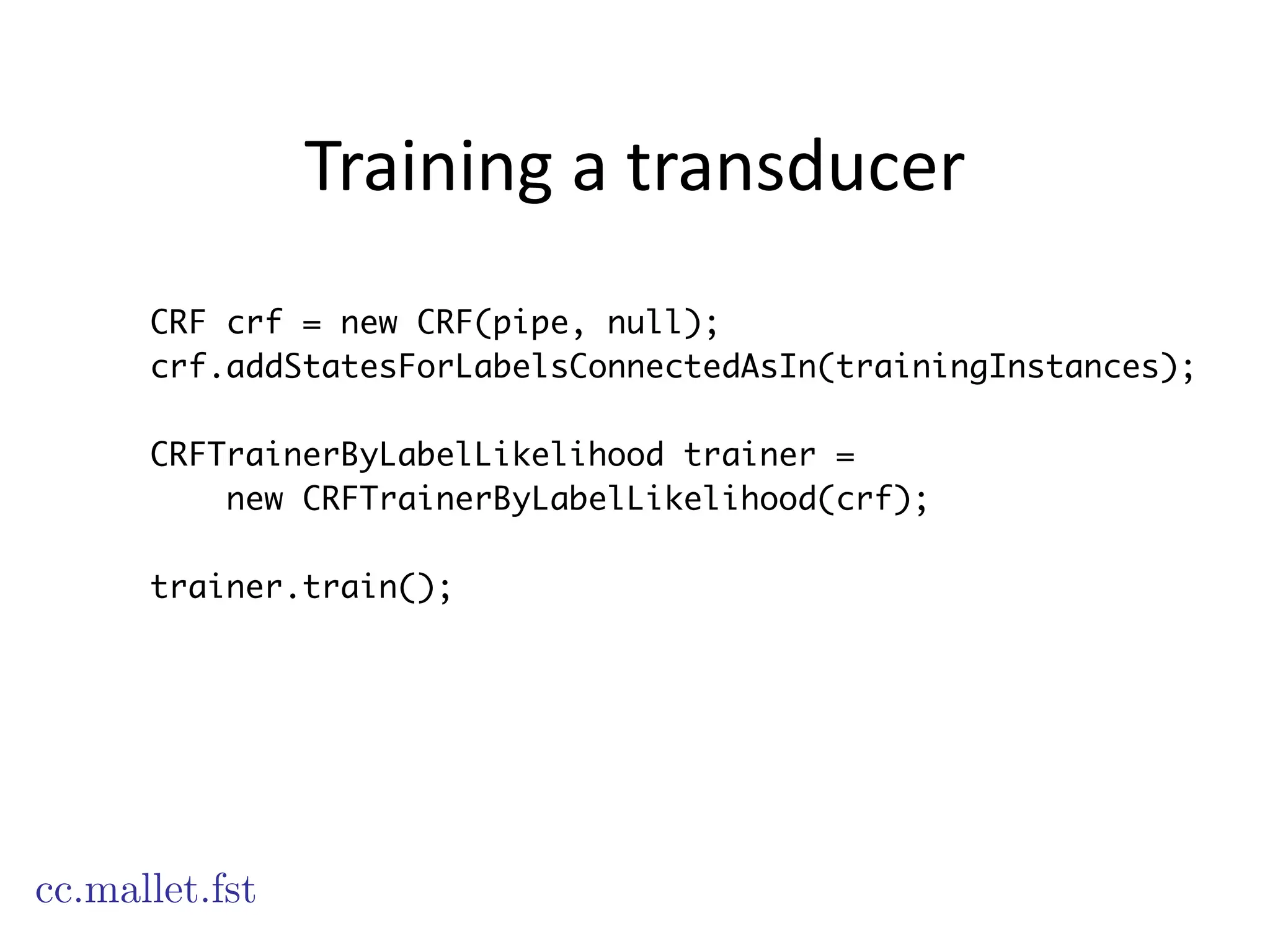 Training	
  a	
  transducer
CRF crf = new CRF(pipe, null);
crf.addStatesForLabelsConnectedAsIn(trainingInstances);
CRFTrainerByLabelLikelihood trainer =
new CRFTrainerByLabelLikelihood(crf);
!
trainer.train();
cc.mallet.fst
 