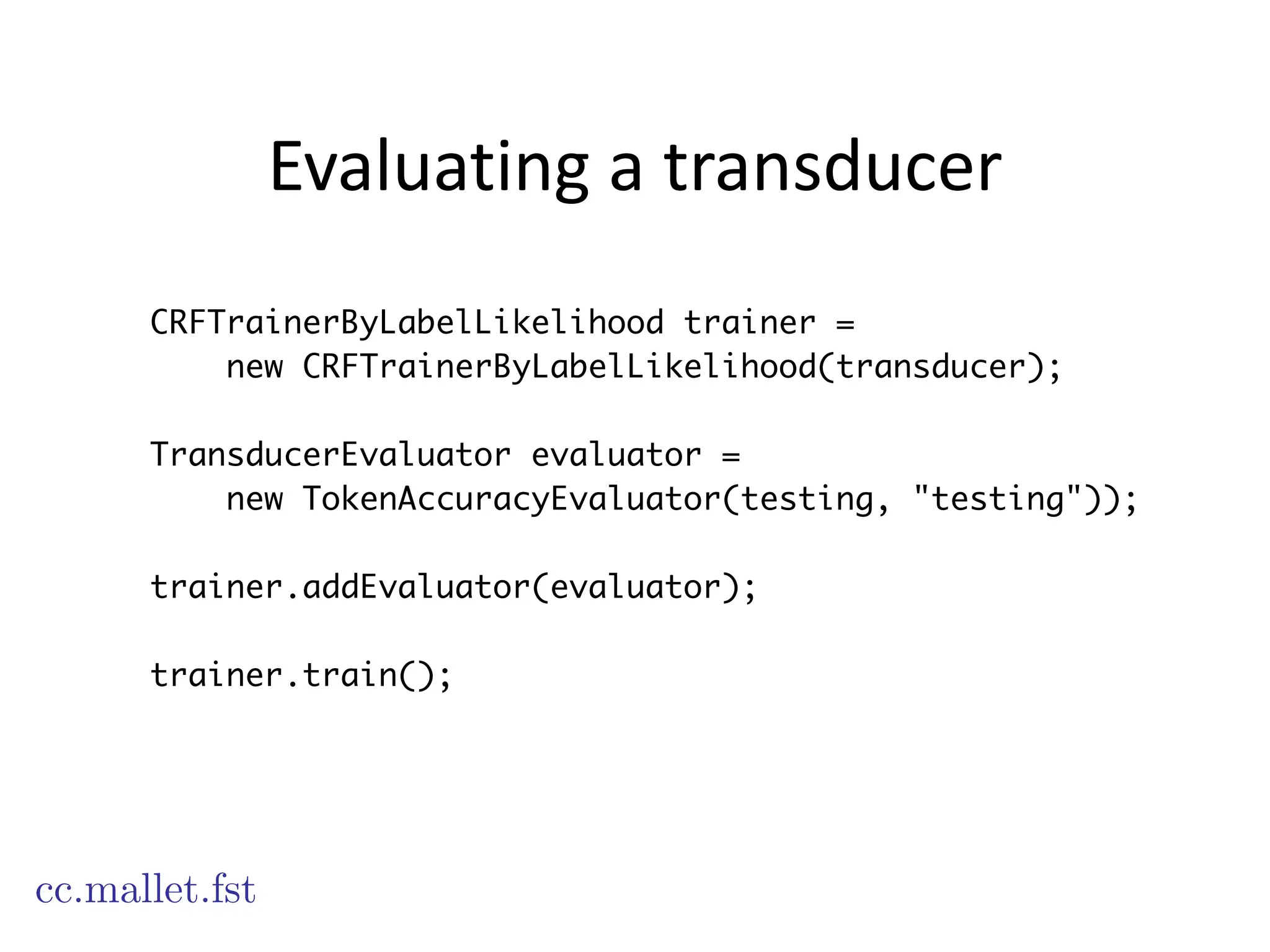Evaluating	
  a	
  transducer
CRFTrainerByLabelLikelihood trainer =
new CRFTrainerByLabelLikelihood(transducer);
!
TransducerEvaluator evaluator =
new TokenAccuracyEvaluator(testing, "testing"));
!
trainer.addEvaluator(evaluator);
!
trainer.train();
cc.mallet.fst
 
