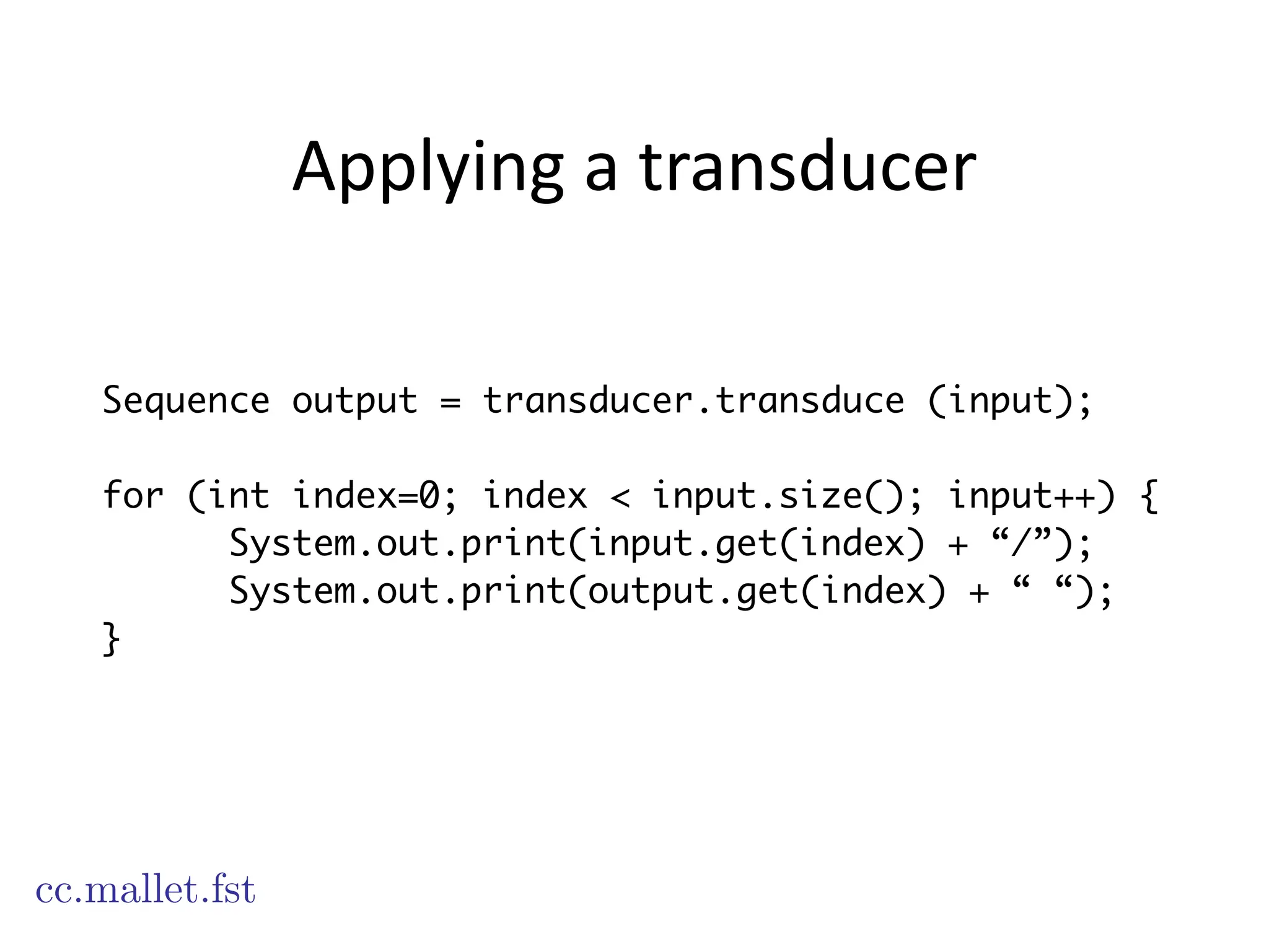 Applying	
  a	
  transducer
Sequence output = transducer.transduce (input);
!
for (int index=0; index < input.size(); input++) {
System.out.print(input.get(index) + “/”);
System.out.print(output.get(index) + “ “);
}
cc.mallet.fst
 