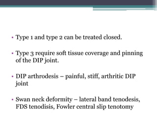 • Type 1 and type 2 can be treated closed.
• Type 3 require soft tissue coverage and pinning
of the DIP joint.
• DIP arthrodesis – painful, stiff, arthritic DIP
joint
• Swan neck deformity – lateral band tenodesis,
FDS tenodisis, Fowler central slip tenotomy
 