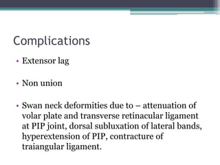 Complications
• Extensor lag
• Non union
• Swan neck deformities due to – attenuation of
volar plate and transverse retinacular ligament
at PIP joint, dorsal subluxation of lateral bands,
hyperextension of PIP, contracture of
traiangular ligament.
 