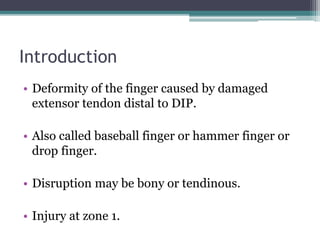 Introduction
• Deformity of the finger caused by damaged
extensor tendon distal to DIP.
• Also called baseball finger or hammer finger or
drop finger.
• Disruption may be bony or tendinous.
• Injury at zone 1.
 