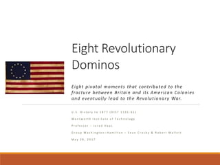Eight Revolutionary
Dominos
Eight pivotal moments that contributed to the
fracture between Britain and its American Colonies
and eventually lead to the Revolutionary War.
U . S . H i s t o r y t o 1 8 7 7 ( H I S T 1 1 0 1 - 6 1 )
W e n t w o r t h I n s t i t u t e o f T e c h n o l o g y
P r o f e s s o r – J a r e d H a a s
G r o u p W a s h i n g t o n – H a m i l t o n – S e a n C r o s b y & R o b e r t M a l l e t t
M a y 2 8 , 2 0 1 7
 