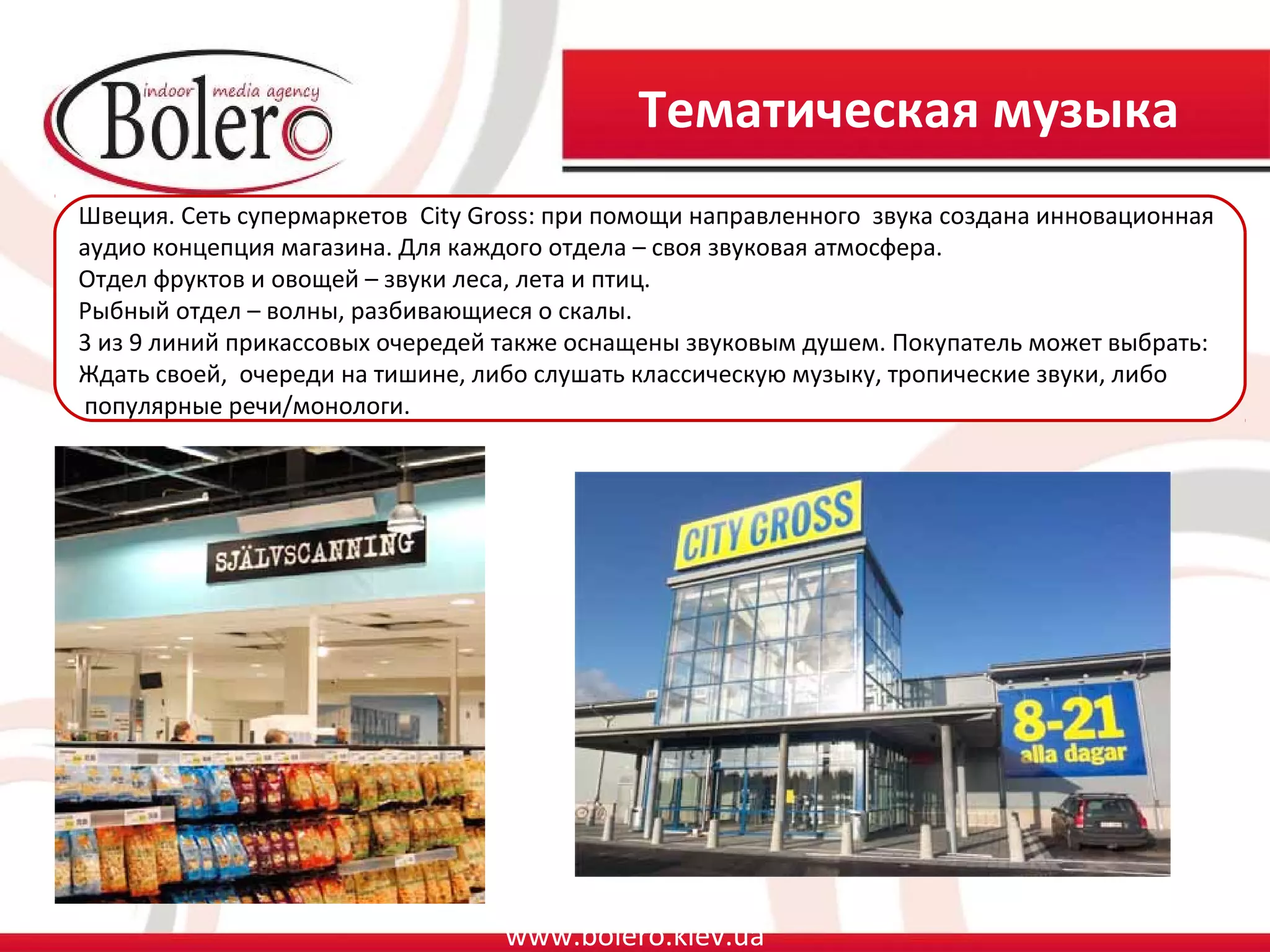 Тематическая музыка
Швеция. Сеть супермаркетов City Gross: при помощи направленного звука создана инновационная
аудио концепция магазина. Для каждого отдела – своя звуковая атмосфера.
Отдел фруктов и овощей – звуки леса, лета и птиц.
Рыбный отдел – волны, разбивающиеся о скалы.
3 из 9 линий прикассовых очередей также оснащены звуковым душем. Покупатель может выбрать:
Ждать своей, очереди на тишине, либо слушать классическую музыку, тропические звуки, либо
популярные речи/монологи.




                                  www.bolero.kiev.ua
 