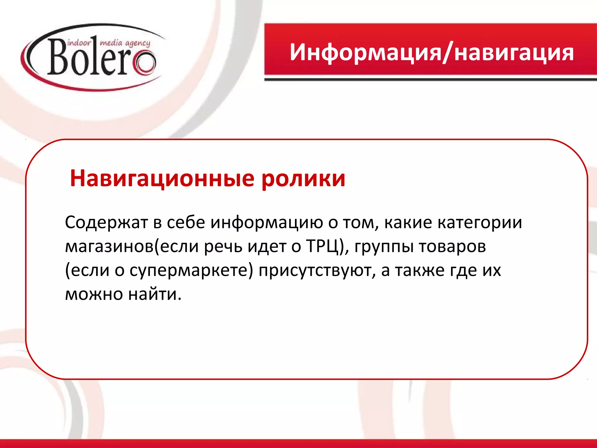 Информация/навигация



Навигационные ролики
Содержат в себе информацию о том, какие категории
магазинов(если речь идет о ТРЦ), группы товаров
(если о супермаркете) присутствуют, а также где их
можно найти.
 
