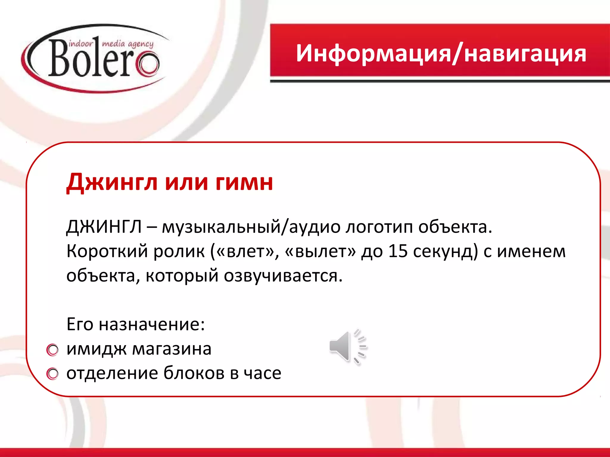 Информация/навигация



Джингл или гимн
ДЖИНГЛ – музыкальный/аудио логотип объекта.
Короткий ролик («влет», «вылет» до 15 секунд) с именем
объекта, который озвучивается.

Его назначение:
имидж магазина
отделение блоков в часе
 