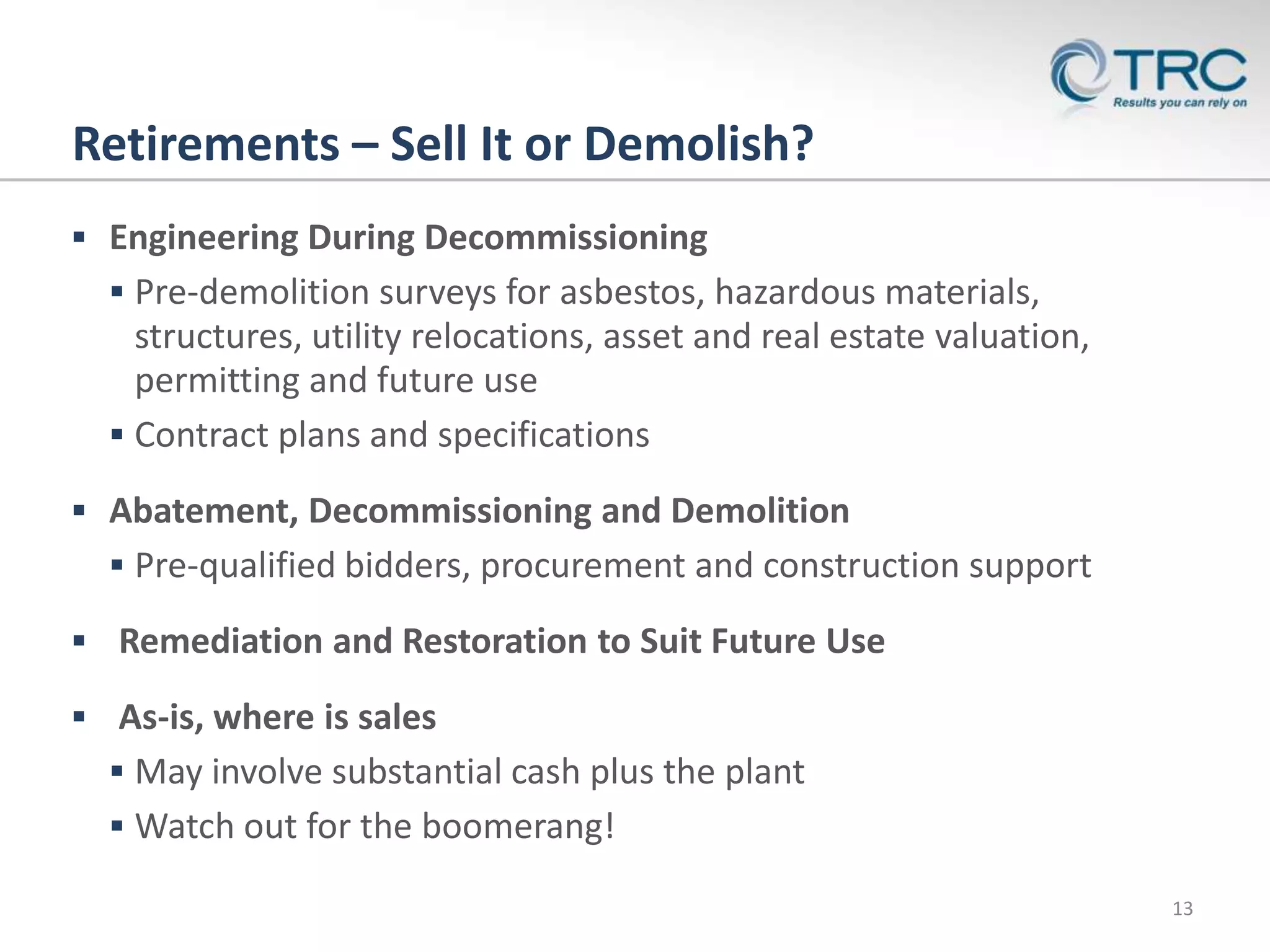 Retirements – Sell It or Demolish?
 Engineering During Decommissioning
   Pre-demolition surveys for asbestos, hazardous materials,
    structures, utility relocations, asset and real estate valuation,
    permitting and future use
   Contract plans and specifications

 Abatement, Decommissioning and Demolition
   Pre-qualified bidders, procurement and construction support

 Remediation and Restoration to Suit Future Use

 As-is, where is sales
   May involve substantial cash plus the plant
   Watch out for the boomerang!

                                                                        13
 
