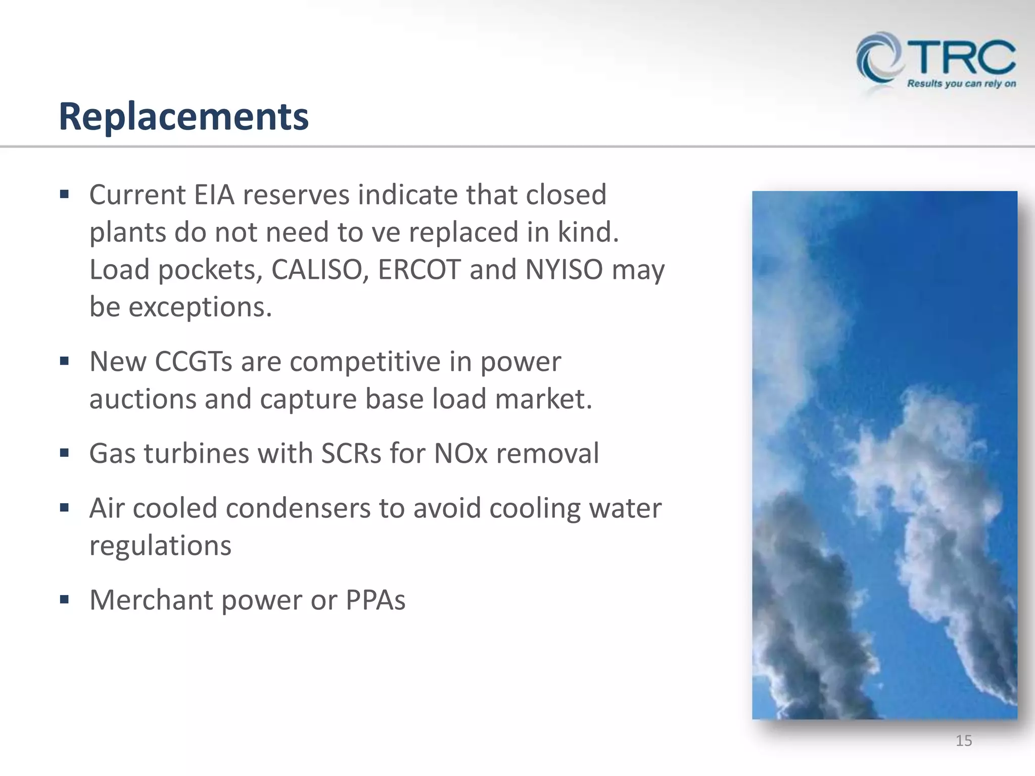 Replacements
 Current EIA reserves indicate that closed
  plants do not need to ve replaced in kind.
  Load pockets, CALISO, ERCOT and NYISO may
  be exceptions.
 New CCGTs are competitive in power
  auctions and capture base load market.
 Gas turbines with SCRs for NOx removal
 Air cooled condensers to avoid cooling water
  regulations
 Merchant power or PPAs



                                                 15
 