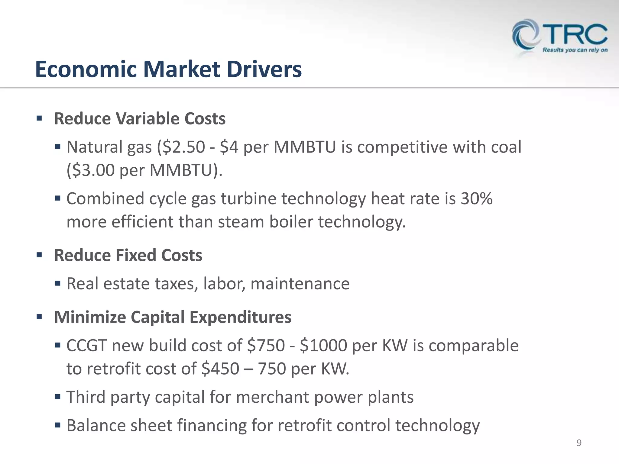 Economic Market Drivers
 Reduce Variable Costs
   Natural gas ($2.50 - $4 per MMBTU is competitive with coal
   ($3.00 per MMBTU).
   Combined cycle gas turbine technology heat rate is 30%
   more efficient than steam boiler technology.
 Reduce Fixed Costs
   Real estate taxes, labor, maintenance
 Minimize Capital Expenditures
   CCGT new build cost of $750 - $1000 per KW is comparable
   to retrofit cost of $450 – 750 per KW.
   Third party capital for merchant power plants
   Balance sheet financing for retrofit control technology
    CONFIDENTIAL
                                                                 9
 
