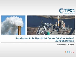 Compliance with the Clean Air Act: Remove Retrofit or Replace?
                                         RE POWER Initiative
                                            November 15, 2012
 