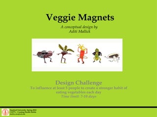 Veggie Magnets A conceptual design by  Aditi Mallick Stanford University, Spring 2010 CS377v - Creating Health Habits habits.stanford.edu   Design Challenge To influence at least 5 people to create a stronger habit of eating vegetables each day Time limit: 7-10 days 