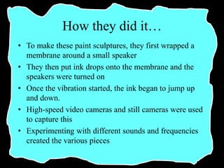 How they did it…
• To make these paint sculptures, they first wrapped a
membrane around a small speaker
• They then put ink drops onto the membrane and the
speakers were turned on
• Once the vibration started, the ink began to jump up
and down.
• High-speed video cameras and still cameras were used
to capture this
• Experimenting with different sounds and frequencies
created the various pieces
 