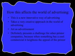 How this affects the world of advertising:
• This is a new innovative way of advertising
• Takes a very creative approach in the world of
advertising
• Art as advertisement
• Definitely presents a challenge for other printer
companies, because when something has a cool
commercial it heightens the appeal of the printer
 
