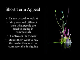 Short Term Appeal
• It's really cool to look at
• Very new and different
then what people are
used to seeing in
commercials
• Captivates the viewer
• Makes them want to buy
the product because the
commercial is intriguing
 