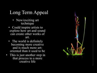Long Term Appeal
• New/exciting art
technique
• Could inspire artists to
explore how art and sound
can create other works of
art.
• The world is definitely
becoming more creative
and is much more art-
oriented than it used to be
• This is just another step in
that process to a more
creative life
 