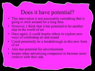 Does it have potential?
• This innovation is not necessarily something that is
going to stick around for a long time
• However, I think that it has potential to be another
step in the world of art
• Once again, it could inspire others to explore new
ways of combining art and sound
• Could potentially be a breakthrough in this new form
of art
• Also has potential for advertisement
• Inspire other advertising companies to become more
creative with their ads.
 