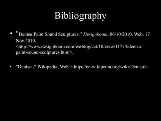 Bibliography
• "Dentsu:Paint Sound Sculptures." Designboom. 06/10/2010. Web. 17
Nov 2010.
<http://www.designboom.com/weblog/cat/10/view/11774/dentsu-
paint-sound-sculptures.html>.
• "Dentsu ." Wikipedia, Web. <http://en.wikipedia.org/wiki/Dentsu>.
 