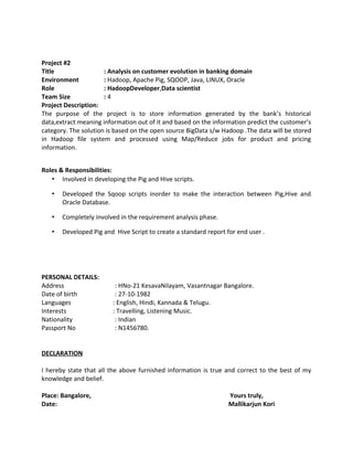 Project #2
Title : Analysis on customer evolution in banking domain
Environment : Hadoop, Apache Pig, SQOOP, Java, LINUX, Oracle
Role : HadoopDeveloper,Data scientist
Team Size : 4
Project Description:
The purpose of the project is to store information generated by the bank’s historical
data,extract meaning information out of it and based on the information predict the customer’s
category. The solution is based on the open source BigData s/w Hadoop .The data will be stored
in Hadoop file system and processed using Map/Reduce jobs for product and pricing
information.
Roles & Responsibilities:
• Involved in developing the Pig and Hive scripts.
• Developed the Sqoop scripts inorder to make the interaction between Pig,Hive and
Oracle Database.
• Completely involved in the requirement analysis phase.
• Developed Pig and Hive Script to create a standard report for end user .
PERSONAL DETAILS:
Address : HNo-21 KesavaNilayam, Vasantnagar Bangalore.
Date of birth : 27-10-1982
Languages : English, Hindi, Kannada & Telugu.
Interests : Travelling, Listening Music.
Nationality : Indian
Passport No : N1456780.
DECLARATION
I hereby state that all the above furnished information is true and correct to the best of my
knowledge and belief.
Place: Bangalore, Yours truly,
Date: Mallikarjun Kori
 