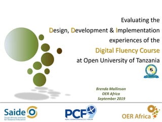 1
Evaluating the
Design, Development & Implementation
experiences of the
Digital Fluency Course
at Open University of Tanzania
Brenda Mallinson
OER Africa
September 2019
 