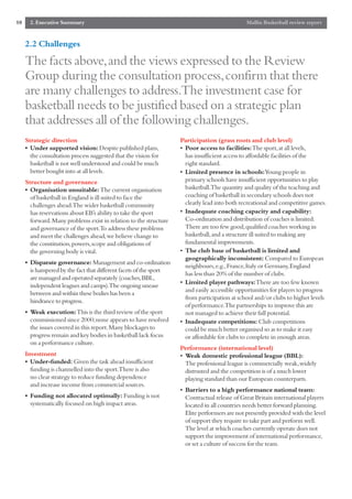 10     2. Executive Summary                                                                    Mallin Basketball review report


     2.2 Challenges

     The facts above,and the views expressed to the Review
     Group during the consultation process,confirm that there
     are many challenges to address.The investment case for
     basketball needs to be justified based on a strategic plan
     that addresses all of the following challenges.
     Strategic direction                                            Participation (grass roots and club level)
     • Under supported vision: Despite published plans,             • Poor access to facilities:The sport,at all levels,
       the consultation process suggested that the vision for         has insufficient access to affordable facilities of the
       basketball is not well understood and could be much            right standard.
       better bought into at all levels.                            • Limited presence in schools:Young people in
     Structure and governance                                         primary schools have insufficient opportunities to play
     • Organisation unsuitable: The current organisation              basketball.The quantity and quality of the teaching and
       of basketball in England is ill suited to face the             coaching of basketball in secondary schools does not
       challenges ahead.The wider basketball community                clearly lead into both recreational and competitive games.
       has reservations about EB’s ability to take the sport        • Inadequate coaching capacity and capability:
       forward.Many problems exist in relation to the structure       Co-ordination and distribution of coaches is limited.
       and governance of the sport.To address these problems          There are too few good,qualified coaches working in
       and meet the challenges ahead,we believe change to             basketball,and a structure ill suited to making any
       the constitution,powers,scope and obligations of               fundamental improvements.
       the governing body is vital.                                 • The club base of basketball is limited and
                                                                      geographically inconsistent: Compared to European
     • Disparate governance: Management and co-ordination
                                                                      neighbours,e.g.,France,Italy or Germany,England
       is hampered by the fact that different facets of the sport
                                                                      has less than 20% of the number of clubs.
       are managed and operated separately (coaches,BBL,
                                                                    • Limited player pathways:There are too few known
       independent leagues and camps).The ongoing unease
                                                                      and easily accessible opportunities for players to progress
       between and within these bodies has been a
                                                                      from participation at school and/or clubs to higher levels
       hindrance to progress.
                                                                      of performance.The partnerships to improve this are
     • Weak execution:This is the third review of the sport           not managed to achieve their full potential.
       commissioned since 2000;none appears to have resolved        • Inadequate competitions: Club competitions
       the issues covered in this report.Many blockages to            could be much better organised so as to make it easy
       progress remain and key bodies in basketball lack focus        or affordable for clubs to complete in enough areas.
       on a performance culture.
                                                                    Performance (international level)
     Investment                                                     • Weak domestic professional league (BBL):
     • Under-funded: Given the task ahead insufficient                The professional league is commercially weak,widely
       funding is channelled into the sport.There is also             distrusted and the competition is of a much lower
       no clear strategy to reduce funding dependence                 playing standard than our European counterparts.
       and increase income from commercial sources.
                                                                    • Barriers to a high performance national team:
     • Funding not allocated optimally: Funding is not                Contractual release of Great Britain international players
       systematically focused on high impact areas.                   located in all countries needs better forward planning.
                                                                      Elite performers are not presently provided with the level
                                                                      of support they require to take part and perform well.
                                                                      The level at which coaches currently operate does not
                                                                      support the improvement of international performance,
                                                                      or set a culture of success for the team.
 