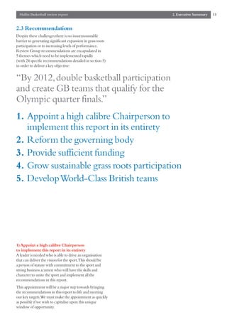Mallin Basketball review report                            2. Executive Summary   11


2.3 Recommendations
Despite these challenges there is no insurmountable
barrier to generating significant expansion in grass roots
participation or to increasing levels of performance.
Review Group recommendations are encapsulated in
5 themes which need to be implemented rapidly
(with 24 specific recommendations detailed in section 5)
in order to deliver a key objective:


“By 2012,double basketball participation
and create GB teams that qualify for the
Olympic quarter finals.”
1. Appoint a high calibre Chairperson to
   implement this report in its entirety
2. Reform the governing body
3. Provide sufficient funding
4. Grow sustainable grass roots participation
5. Develop World-Class British teams




1) Appoint a high calibre Chairperson
to implement this report in its entirety
A leader is needed who is able to drive an organisation
that can deliver the vision for the sport.This should be
a person of stature with commitment to the sport and
strong business acumen who will have the skills and
character to unite the sport and implement all the
recommendations in this report.
This appointment will be a major step towards bringing
the recommendations in this report to life and meeting
our key targets.We must make the appointment as quickly
as possible if we wish to capitalise upon this unique
window of opportunity.
 