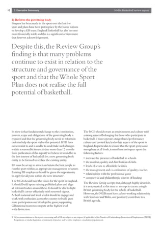 12     2. Executive Summary                                                                                                   Mallin Basketball review report


     2) Reform the governing body
     Progress has been made in the sport over the last few
     years and plans have been put in place by the home nations
     to develop a GB team.England Basketball has also become
     more financially stable and this is a significant achievement
     that deserves acknowledgement.


     Despite this,the Review Group’s
     finding is that many problems
     continue to exist in relation to the
     structure and governance of the
     sport and that the Whole Sport
     Plan does not realise the full
     potential of basketball.




     Its view is that fundamental change to the constitution,                             The NGB should create an environment and culture with
     powers,scope and obligations of the governing body is                                a strong sense of belonging for those who participate in
     required and that the governing body needs to reform in                              basketball.It must operate a target based performance
     order to help the sport realise this potential.If EB does                            culture and control key leadership aspects of the sport in
     not commit to and is unable to undertake such changes                                England.In particular,to ensure that the sport grows and
     within a reasonable timescale (no more than 12 months                                strengthens at all levels,it must have an impact upon the
     from publication of this report) we believe it would be in                           following factors:
     the best interest of basketball for a new governing body
                                                                                          •   increase the presence of basketball in schools
     entity to be formed to replace the existing entity.
                                                                                          •   the number,quality and distribution of clubs
     EB must be set up to attract and retain the best people to                           •   levels of access to affordable facilities
     run the sport within an appropriate management structure.                            •   the management and co-ordination of quality coaches
     Existing EB employees should be given the opportunity
                                                                                          •   relationships with the professional game
     to apply for all posts within the new structure5.
                                                                                          •   commercial and philanthropic sources of funding
     The NGB should have the vision for the sport in England.
                                                                                          The Review Group accepts that,although highly desirable,
     It should build upon existing published plans and align
                                                                                          it is not practical at this time to attempt to create a single
     all relevant bodies around these.It should be able to fight
                                                                                          British governing body for the whole of basketball.
     basketball’s corner effectively with renewed vigour.
                                                                                          However,the NGB must have a close working relationship
     At both national and local level it should re engage and
                                                                                          with Scotland and Wales,and positively contribute to a
     work with enthusiasts across the country to build grass
                                                                                          British agenda.
     roots participation and develop the game;supporting
     GB national teams to compete at the highest level
     with distinction.

     5 All recommendations in this report concerning staff of EB are subject to any impact (if applicable) of the Transfer of Undertakings Protection of Employment (TUPE)
       Regulations or similar legislation or statement of practice and/or other employee consultation requirements.
 