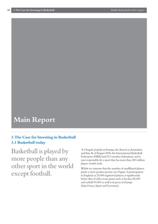 18    3.The Case for Investing in Basketball                              Mallin Basketball review report




      Main Report

     3.The Case for Investing in Basketball
     3.1 Basketball today
                                                It is hugely popular in Europe,the Americas,Australasia
     Basketball is played by                   and Asia.As of August 2006,the International Basketball
                                               Federation (FIBA) had 213 member federations,and is
     more people than any                      now responsible for a sport that has more than 400 million
                                               players world-wide.
     other sport in the world                  Whilst we estimate that the number of unaffiliated players
                                               paints a more positive picture (see Figure 3) participation
     except football.                          in England,at 25,000 registered players,is significantly
                                               below that of other team sports such as hockey 85,000
                                               and netball 59,000 as well as its peers in Europe
                                               (Italy,France,Spain and Germany).
 
