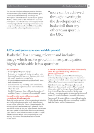 Mallin Basketball review report                                                      3.The Case for Investing in Basketball    21


The Review Group’s belief is that,given the situation
of basketball today and the large potential for the sport,        “more can be achieved
“more can be achieved through investing in the
development of basketball than any other team sport in             through investing in
the UK”both in terms of elite performance and wider
participation.This is based on the scale of improvement
possible compared with European peers,the impact on
                                                                   the development of
a range of social factors such as health benefits,and the
time required to achieve significant improvement.
                                                                   basketball than any
                                                                   other team sport in
                                                                   the UK.”


3.2 The participation (grass roots and club) potential

Basketball has a strong,relevant and inclusive
image which makes growth in mass participation
highly achievable.It is a sport that:
It is a sport that:                                               A rethink of the infrastructure (clubs and facilities)
• Is easy to play and enjoy at any age.                           offers the opportunity to tap into missed
• Is attractive to young people having strong links with          growth opportunities
  fashion and music.Perhaps more than most other sports           Access to facilities is a problem.Where facilities exist,
  it is equally attractive to boys and girls.                     availability of court space at peak times cost of court use
• Has tremendous potential to help address health issues          and cost to travel to both centres and competitions present
  such as youth obesity.                                          additional and unnecessary constraints to participation.
• Can create bonds and friendship across communities              At dedicated centres (e.g.,Nottingham,Barrow and
  and assist in breaking down cultural and social barriers        Manchester) the sport tends to thrive.Where basketball
  where they exist.                                               is innovative and is ‘in the right place at the right time’
• Has 25,000 registered players,although the number of            (e.g.,Newcastle) good access to school facilities can
  unaffiliated players is estimated to be considerably greater.   underpin a strong participation structure and tap into youth
                                                                  (under 12’s included) and attract more girls and women.
Strength in other sports will not necessarily
constrain participation growth                                    Appropriately directed and better resourced help from the
Basketball has the potential to become a major participation      NGB will make a great difference to struggling ‘would be’
sport in Great Britain,generating levels of involvement           basketball players and local organisations.
to match those achieved in Europe.Notwithstanding the
stronger presence of other sports such as football,rugby
and netball,there is no inherent cultural reason that explains
why participation in basketball in this country is so much
lower than our main European counterparts.For example,
both Football and Rugby have comparable grass roots
standing in countries where basketball is successful,
such as France.
 