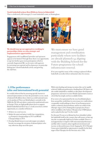 22     3.The Case for Investing in Basketball                                                        Mallin Basketball review report


     Youth basketball at Jesse Boot Wildcats Arena in Bakersfield
     This is a dedicated,club managed,2-court basketball centre,in Nottingham




     We should step up our approach to working in                       We must ensure we have good
     partnerships where we miss strategic and
     implementation opportunities                                       management and coordination
     Engagement with ‘unaffiliated’providers and operators              particularly where new facilities
     appears to be limited.Through these there is an opportunity        are already planned e.g.aligning
     to tap into further grass roots participation which is
     currently fragmented.We can do more with agencies
                                                                        with the Building Schools for the
     by increasing our regional and local presence,in particular        Future programme for school
     linking into schools basketball activity and growing               infrastructure renewal.
     the club base.
                                                                        If we join together many of the existing or planned efforts
                                                                        basketball can really deliver substantial value for money.




      3.3The performance                                                With extra funding and strong execution,this can be rapidly
                                                                        achieved.Sufficient performance funding from UK Sport can
     (elite and international level) potential                          also enable basketball to establish an elite player development
     It is widely believed that by removing specific barriers to        programme and invest in senior British representative teams at
     national representation we have the potential to access a stock    a level that has simply not been available before.
     of talented GB athletes from which successful national teams
                                                                        If we were to be represented by the very best British players
     can be produced.There are British players currently in the
                                                                        from around the world,there is every reason we could achieve
     NBA,the NCAA and others contracted to professional teams
                                                                        comparable world rankings to those of our European peers
     in Europe.There are high profile players keen to support
                                                                        within a relatively short timeframe and be successful on the
     British basketball and there has,as a result,never been a better
                                                                        Olympic stage in 2012.Putting this in perspective,France
     opportunity,on a number of fronts to:
                                                                        (silver medallists at the Sydney Olympics) has 4 NBA players
     • Achieve on-court success.                                        and is ranked in the top 10 in the world.
     • Bolster the sport and attract world class competitions,          For the past 20 years or so Britain has been identified within
       e.g.European championships in 2013 and World                     the basketball world as the country that will sooner or later tap
       Championships in 2014.                                           into the exceptionally high level of talent available.There is a
     • Develop British heroes to not only inspire new players           real opportunity to improve GB’s international performance
       but also encourage the retention of talented players who         and like other countries,attract significant investment and
       may otherwise drop out of the sport.                             income at elite performance levels.Staging the 2012 Olympic
                                                                        Games gives basketball an opportunity to qualify for the final
                                                                        stages of the Olympics for the first time since 1948.
 