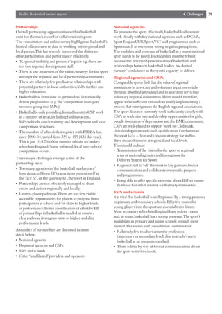 Mallin Basketball review report                                                                              4. Challenges      29


Partnerships                                                    National agencies
Overall,partnership opportunities within basketball             To promote the sport effectively,basketball leaders must
exist but the track record of collaboration is poor.            work closely with key national agencies such as DCMS,
The consultation and online survey highlighted basketball’s     Sport England,UK Sport,YST and programmes such as
limited effectiveness to date in working with regional and      Sportsmatch to overcome strong negative perceptions.
local parties.This has severely hampered the ability to         The visibility and presence of basketball as a major national
drive participation and performance effectively.                sport needs to be raised.Its credibility must be rebuilt
• ‘Regional visibility and presence’is poor e.g.there are       because the perceived present status of basketball,and
  too few regional development staff.                           relationships between basketball bodies,has dented
• There is low awareness of the vision/strategy for the sport   partners’confidence in the sport’s capacity to deliver.
  amongst the regional and local partnership community.         Regional agencies and CSPs
• There are relatively few productive relationships with        Comparable sports find that the value of regional
  potential partners in local authorities,SSPs,further and      associations in advocacy and volunteer input outweighs
  higher education.                                             the time absorbed attending (and to an extent servicing)
• Basketball has been slow to get involved in nationally        voluntary regional committees.There would,therefore,
  driven programmes (e.g.the ‘competition managers’             appear to be sufficient rationale to justify implementing a
  resource going into SSPs.)                                    process that reinvigorates the English regional associations.
• Basketball is only providing limited input to CSP work        The sport does not currently work sufficiently closely with
  in a number of areas,including facilities access,             CSPs to widen its base and develop opportunities for girls,
  SSPs/schools,coach training and development and local         people from areas of deprivation and the BME community.
  competition structures.                                       CSPs are well-placed to support work on Clubmark,
• The number of schools that register with ESBBA has,           club development and coach qualification.Furthermore
  since 2000-01,varied from 359 to 455 (423 this year).         the sport lacks a clear and cohesive strategy for staff to
  This is just 10-12% of the number of state secondary          drive its development at regional and local levels.
  schools in England.Some informal,local inter-school           This should include:
  competition occurs.                                           • Transmission of the vision for the sport to regional
                                                                  arms of national agencies and throughout the
Three major challenges emerge across all the                      Delivery System for Sport.
partnership areas:
                                                                • Regional staff to ‘sell’the sport to key partners,broker
• Too many agencies in ‘the basketball marketplace’               communication and collaborate on specific projects
  have detracted from EB’s capacity to present itself as          and programmes.
  the ‘face of ’,or the ‘gateway to’,the sport in England.
                                                                • Being able to offer specific expertise about BSF to ensure
• Partnerships are not effectively managed to share               that local basketball interest is effectively represented.
  vision and deliver regionally and locally
• Limited player pathways.There are too few visible,            SSPs and schools
  accessible opportunities for players to progress from         It is vital that basketball is underpinned by a strong presence
  participation at school and/or clubs to higher levels         in primary and secondary schools.Effective routes for
  of performance.Better coordination of effort by EB            young players into the sport are essential to its future.
  of partnerships in basketball is needed to ensure a           Most secondary schools in England have indoor courts
  clear pathway from grass roots to higher and elite            and,in some,basketball has a strong presence.The sport’s
  performance levels.                                           availability in primary and junior schools is much more
                                                                limited.The survey and consultation confirms that:
A number of partnerships are discussed in more                  • Relatively few teachers enter the profession
detail below:                                                      (at primary or secondary level) able to teach/coach
• National agencies                                                basketball at an adequate standard.
• Regional agencies and CSPs                                    • There is little by way of formal communication about
• SSPs and schools                                                 the sport with/to schools.
• Other ‘unaffiliated’providers and operators
 
