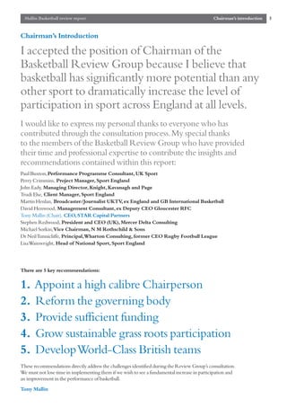 Mallin Basketball review report                                                             Chairman’s introduction   3


Chairman’s Introduction

I accepted the position of Chairman of the
Basketball Review Group because I believe that
basketball has significantly more potential than any
other sport to dramatically increase the level of
participation in sport across England at all levels.
I would like to express my personal thanks to everyone who has
contributed through the consultation process.My special thanks
to the members of the Basketball Review Group who have provided
their time and professional expertise to contribute the insights and
recommendations contained within this report:
Paul Buxton,Performance Programme Consultant, UK Sport
Perry Crimmins, Project Manager, Sport England
John Eady, Managing Director, Knight, Kavanagh and Page
Trudi Else, Client Manager, Sport England
Martin Henlan, Broadcaster/Journalist UKTV ex England and GB International Basketball
                                             ,
David Henwood, Management Consultant, ex Deputy CEO Gloucester RFC
Tony Mallin (Chair), CEO, STAR Capital Partners
Stephen Redwood, President and CEO (UK), Mercer Delta Consulting
Michael Sorkin,Vice Chairman, N M Rothschild & Sons
Dr Neil Tunnicliffe, Principal,Wharton Consulting, former CEO Rugby Football League
Lisa Wainwright, Head of National Sport, Sport England




There are 5 key recommendations:


1.    Appoint a high calibre Chairperson
2.    Reform the governing body
3.    Provide sufficient funding
4.    Grow sustainable grass roots participation
5.    Develop World-Class British teams
These recommendations directly address the challenges identified during the Review Group’s consultation.
We must not lose time in implementing them if we wish to see a fundamental increase in participation and
an improvement in the performance of basketball.
Tony Mallin
 