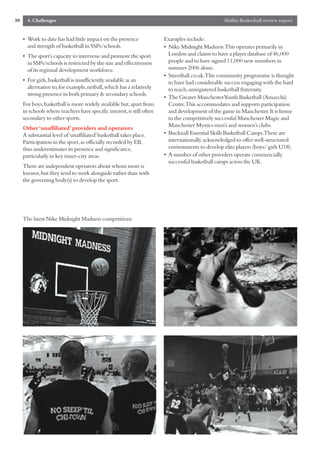 30     4. Challenges                                                                             Mallin Basketball review report


     • Work to date has had little impact on the presence              Examples include:
       and strength of basketball in SSPs/schools.                     • Nike Midnight Madness.This operates primarily in
     • The sport’s capacity to intervene and promote the sport           London and claims to have a player database of 46,000
       in SSPs/schools is restricted by the size and effectiveness       people and to have signed 11,000 new members in
       of its regional development workforce.                            summer 2006 alone.
                                                                       • Streetball.co.uk.This community programme is thought
     • For girls,basketball is insufficiently available as an            to have had considerable success engaging with the hard
       alternative to,for example,netball,which has a relatively         to reach,unregistered basketball fraternity.
       strong presence in both primary & secondary schools.
                                                                       • The Greater ManchesterYouth Basketball (Amaechi)
     For boys,basketball is more widely available but,apart from         Centre.This accommodates and supports participation
     in schools where teachers have specific interest,is still often     and development of the game in Manchester.It is home
     secondary to other sports.                                          to the competitively successful Manchester Magic and
     Other ‘unaffiliated’ providers and operators                        Manchester Mystics men’s and women’s clubs.
     A substantial level of ‘unaffiliated’basketball takes place.      • Bucknall Essential Skills Basketball Camps.These are
     Participation in the sport,as officially recorded by EB,            internationally acknowledged to offer well-structured
     thus underestimates its presence and significance,                  environments to develop elite players (boys/ girls U18).
     particularly in key inner-city areas.                             • A number of other providers operate commercially
                                                                         successful basketball camps across the UK.
     There are independent operators about whom more is
     known,but they tend to work alongside rather than with
     the governing body(s) to develop the sport.




     The latest Nike Midnight Madness competitions
 