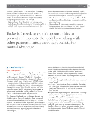 Mallin Basketball review report                                                                               4. Challenges     31


There is a perception that EB is unreceptive to working          The consensus is that talented players from such leagues
with these other operators,that more can be done to              tend not to gain access to established performance pathways
encourage linkages and that approaches to EB receive             - a missed opportunity both for them and the sport.
limited,if any,response.The value simply of recording            • Providers and coaches can set up leagues,clubs and other
such participation is also not fully utilized:                     mechanisms without affiliating to or registering with the
• Apparently,few players find their way into registered            governing body.
  clubs/leagues from the ‘unstructured’sector,although it is     • Basketball needs to exploit opportunities to present
  difficult to tell as there is no mechanism to assess this.       and promote the sport by working with other partners
                                                                   in areas that offer potential for mutual advantage.


Basketball needs to exploit opportunities to
present and promote the sport by working with
other partners in areas that offer potential for
mutual advantage.



4.3 Performance                                                  Financial support for international teams has improved in
                                                                 recent years.Significant investment has been made available
Elite performance                                                by UK Sport to support the development of successful
There has,until now,been no formal performance directorate       British teams.There will still be a responsibility to source
structure in GB Basketball.This is recognised and is being       additional income to support the development of talented
tackled as a matter of urgency.The Review Group has              young players.
recommended and endorsed the setting up of a Subsidiary
                                                                 • to improve the supply of talented female players to national
Company initially under the governance of UK Sport and
                                                                   teams/squad
Home Countries’(England,Scotland and Wales) as a short
                                                                 • to deliver a programme of talent identification that guides
term solution to funding elite activity and putting it on the
                                                                   the right young players into the sport via a clear top-down
right path for success.This will enable necessary staff to be
                                                                   protocol of development for aspiring elite players or
sourced to commence GB team preparation in support of
                                                                   their coaches
achieving the qualification level for the London Olympic
Games.However a number of challenges remain:                     • to provide the right development opportunities to develop
                                                                   young talent and support appropriate career choices
The dispersal of the best British professional players across    • to support U16 and U18 representative teams.
the World means that significant logistical and contractual
problems must be tackled as part of drawing the GB team          Basketball needs to be set up to produce the best possible
together.Elite performers must be provided with the support      teams to compete in the London Olympics.In doing so
they need to take part and perform well.The absence of visible   basketball must ensure the international programmes that
British role models,and no track record of success,adversely     have been developed and the talent underpinning them
affects the motivation of young players to contribute to         can aim to secure the place of the British team in Olympic
national squads.                                                 Games thereafter.
 