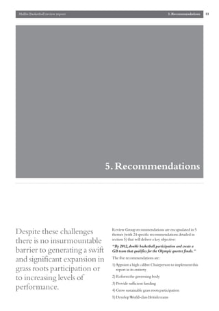 Mallin Basketball review report                                         5. Recommendations   33




                                   5. Recommendations




                                    Review Group recommendations are encapsulated in 5
Despite these challenges            themes (with 24 specific recommendations detailed in
there is no insurmountable          section 5) that will deliver a key objective:
                                    “By 2012,double basketball participation and create a
barrier to generating a swift       GB team that qualifies for the Olympic quarter finals.”

and significant expansion in        The five recommendations are:
                                    1) Appoint a high calibre Chairperson to implement this
grass roots participation or           report in its entirety

to increasing levels of             2) Reform the governing body
                                    3) Provide sufficient funding
performance.                        4) Grow sustainable grass roots participation
                                    5) Develop World-class British teams
 
