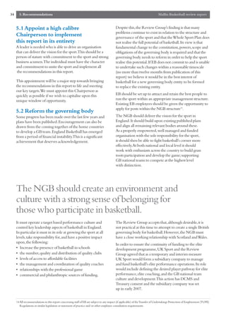 34     5. Recommendations                                                                                                     Mallin Basketball review report


     5.1 Appoint a high calibre                                                          Despite this,the Review Group’s finding is that many
                                                                                         problems continue to exist in relation to the structure and
     Chairperson to implement                                                            governance of the sport and that the Whole Sport Plan does
     this report in its entirety                                                         not realise the full potential of basketball.Its view is that
     A leader is needed who is able to drive an organisation                             fundamental change to the constitution,powers,scope and
     that can deliver the vision for the sport.This should be a                          obligations of the governing body is required and that the
     person of stature with commitment to the sport and strong                           governing body needs to reform in order to help the sport
     business acumen.The individual must have the character                              realise this potential.If EB does not commit to and is unable
     and commitment to unite the sport and implement all                                 to undertake such changes within a reasonable timescale
      the recommendations in this report.                                                (no more than twelve months from publication of this
                                                                                         report) we believe it would be in the best interest of
     This appointment will be a major step towards bringing                              basketball for a new governing body entity to be formed
     the recommendations in this report to life and meeting                              to replace the existing entity.
     our key targets.We must appoint this Chairperson as
     quickly as possible if we wish to capitalise upon this                              EB should be set up to attract and retain the best people to
     unique window of opportunity.                                                       run the sport within an appropriate management structure.
                                                                                         Existing EB employees should be given the opportunity to
                                                                                         apply for posts within the NGB structure14.
     5.2 Reform the governing body
     Some progress has been made over the last few years and                             The NGB should deliver the vision for the sport in
     plans have been published.Encouragement can also be                                 England.It should build upon existing published plans
     drawn from the coming together of the home countries                                and align all remaining relevant bodies around these.
     to develop a GB team.England Basketball has emerged                                 As a properly empowered,well managed and funded
     from a period of financial instability.This is a significant                        organisation with the sole responsibility for the sport,
     achievement that deserves acknowledgement.                                          it should then be able to fight basketball’s corner more
                                                                                         effectively.At both national and local level it should
                                                                                         work with enthusiasts across the country to build grass
                                                                                         roots participation and develop the game;supporting
                                                                                         GB national teams to compete at the highest level
                                                                                         with distinction.




     The NGB should create an environment and
     culture with a strong sense of belonging for
     those who participate in basketball.
     It must operate a target based performance culture and                              The Review Group accepts that,although desirable,it is
     control key leadership aspects of basketball in England.                            not practical at this time to attempt to create a single British
     In particular it must in its role at growing the sport at all                       governing body for basketball.However,the NGB must
     levels,take responsibility for,and have a positive impact                           have a close working relationship with Scotland and Wales.
     upon,the following:
                                                                                         In order to ensure the continuity of funding to the elite
     • Increase the presence of basketball in schools                                    development programme,UK Sport and the Review
     • the number,quality and distribution of quality clubs                              Group agreed that as a temporary and interim measure
     • levels of access to affordable facilities                                         UK Sport would form a subsidiary company to manage
     • the management and coordination of quality coaches                                and fund basketball’s elite performance operations.Its role
     • relationships with the professional game                                          would include defining the desired player pathway for elite
     • commercial and philanthropic sources of funding.                                  performance,elite coaching,and the GB national team
                                                                                         culture and development.This action has DCMS and
                                                                                         Treasury consent and the subsidiary company was set
                                                                                         up in early 2007.


     14All recommendations in this report concerning staff of EB are subject to any impact (if applicable) of the Transfer of Undertakings Protection of Employment (TUPE)
       Regulations or similar legislation or statement of practice and/or other employee consultation requirements.
 