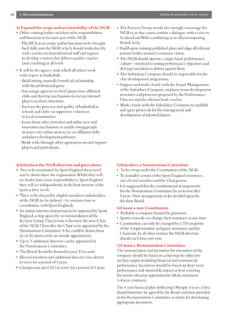 36     5. Recommendations                                                                    Mallin Basketball review report


     3) Expand the scope and accountability of the NGB            • The Review Group would also strongly encourage the
     • Other existing bodies and their roles,responsibilities       NGB to,in due course,initiate a dialogue with a view to
       and functions to become part of the NGB.                     Scotland and Wales combining in an all encompassing
       - The BCA as an entity and its functions to be brought       British body.
         back fully into the NGB which should work directly       • Build upon existing published plans and align all relevant
         with coaches via its professional staff and regions        partner bodies around a common vision.
         to develop a system that delivers quality coaches        • The NGB should operate a target based performance
         (and coaching) at all levels                               culture – involved in setting performance objectives and
     • It will be the agency with which all others work             driving execution to deliver against these.
       with respect to basketball:                                • The Subsidiary Company should be responsible for the
       - Build strong,mutually beneficial,relationship              elite development programme.
         with the professional game.                              • Support and work closely with the Senior Management
       - Encourage agencies to ‘feed’players into affiliated        of the Subsidiary Company on player/team development
         clubs and develop mechanisms to recruit talented           structures and processes proposed by the Performance
         players via these structures.                              Director and the relevant head coaches.
       - Increase the presence and quality of basketball in       • Work closely with the Subsidiary Company to establish
         schools and clubs via support to volunteers                and agree protocols for the management and
         in local communities.                                      development of talented players.
       - Learn from other providers and utilise new and
         innovative mechanisms to enable young people
         in inner-city/urban areas to access affiliated clubs
         and player development pathways.
       - Work with/through other agencies to record/register
         players and participants.



     4)Introduce the NGB directors and procedures                 5)Introduce a Nominations Committee
     • Two to be nominated by Sport England:these need            • To be set up under the Constitution of the NGB.
       not be drawn from the organisation.Whilst they will,       • To (initially) consist of the Sport England nominees,
       no doubt,have some responsibility to Sport England           one elected member and the Chairperson.
       they will act independently in the best interests of the   • It is suggested that the constitutional arrangements
       sport as they see fit.                                       for the Nominations Committee be reviewed after
     • Three to be elected by eligible members/stakeholders         5 years.New arrangements to be decided upon by
       of the NGB (to be defined – by interim chair in              the then Board.
       consultation with Sport England).
                                                                  6)Create a new Constitution
     • An initial/interim chairperson to be approved by Sport
                                                                  • Probably a company limited by guarantee.
       England,acting upon the recommendation of the
                                                                  • Sports councils can change their nominees at any time.
       Review Group.That person to become the new Chair
                                                                  • Constitution can only be changed by a 75% majority
       of the NGB.Thereafter the Chair to be appointed by the
                                                                    of the 5 representative and game nominees and the
       Nominations Committee.S/he could be drawn from
                                                                    Chairman.In all other matters the NGB directors
       (a) or (b) above or be an outside appointment.
                                                                    should each have one vote.
     • Up to 3 additional directors can be appointed by
       the Nominations Committee.                                 7)Create a Remuneration Committee
     • The Board should be limited to (say) 10 in total.          The remuneration and incentives for executives of the
     • Elected members and additional directors (see above)       company should be based on achieving the objective
       to serve for a period of 3 years.                          and key targets including financial and commercial
                                                                  performance.Incentives should be based on short term
     • Chairperson and CEO to serve for a period of 4 years.
                                                                  performance and sustainable impact at least covering
                                                                  the tenure of senior appointments (likely minimum
                                                                  3-4 year contracts).
                                                                  The 4 year financial plan (reflecting Olympic 4 year cycles)
                                                                  should therefore be agreed by the Board and then provided
                                                                  to the Remuneration Committee as a basis for developing
                                                                  appropriate incentives.
 
