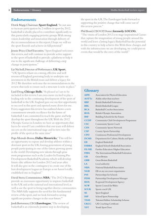 4     Endorsements / Glossary                                                                      Mallin Basketball review report


    Endorsements                                                    the sport in the UK.The Euroleague looks forward to
                                                                    supporting the positive change that will come out of
    Derek Mapp,Chairman,Sport England,“In our aim                   this review process.”
    to increase participation by 2 million in sport by 2012,
    basketball is ideally placed to contribute significantly to     Phil Beard,CEO O2 Dome,formerly LOCOG,
    this,particularly engaging priority groups.With strong          “The vision of London 2012 is to stage inspirational Games
    vision,leadership and innovation through delivery of            that capture the imagination of young people around the
    the recommendations in this report,I hope we will see           world and leave a lasting legacy.Basketball has the potential
    the sport flourish and achieve its full potential”              in this country to help achieve this.With these changes,and
                                                                    with the infrastructure we are developing,we could put on
    Jennie Price,Chief Executive,“Sport England welcomes            events that would be the envy of the world.”
    this review,and will continue to provide active support
    to the sport of basketball to provide a platform to help it
    rise to the significant challenge of delivering a step
    change in participation.”
    Liz Nicholl,Director of Performance,UK Sport,
    “UK Sport is reliant on a strong,effective and well
    resourced England governing body to underpin our
    investment in the British team and deliver a legacy for
    2012.We therefore welcome the recommendations in the
    review that seek to ensure such a structure is now in place.”
    Luol Deng,Chicago Bulls,“As pleased as I am to be                  Glossary
    included in this review,I am even more excited to play a           AfPE      Association for Physical Education
    leading role in the continuing development of the sport of         AOTTs     Adults other than teachers
    basketball in the UK.England gave me my first opportunity          BBF       British Basketball Federation
    to succeed in this sport and opened many doors for me.             BBL       British Basketball League
    Every suggestion this review has outlined shows a new              BCA       Basketball Coaches Association
    commitment towards excellence for the future of                    BOA       British Olympic Association
    basketball.I am committed to teach the game and help               BSF       Building Schools for the Future
    develop the sport throughout the UK.With the 2012                  CCDP      Community Club Development Programme
    Olympic Games in London we have an opportunity that                CSC       Community Sports Coach
    has to be seized! I am confident that our team will deliver        CSN       Community Sports Network
    success on the international stage and in turn raise the           CSP       County Sports Partnership
    profile of the sport at the same time”
                                                                       CPD       Continuous Professional Development
    Pops Mensah-Bonsu,Dallas Mavericks,“This will be                   DCMS      Department for Culture,Media and Sport
    an opportunity to expose and develop athletes within a             EB        England Basketball
    dormant sport in the UK,leaving generations of young               ESBBA     England Schools Basketball Association
    people participating in one of the fastest growing sports          FE/HE     Further Education/Higher Education
    in the world.Developing new talents through grass                  FIBA      The International Basketball Federation
    roots programmes such as the Leaders In Training Pro               GB        Great Britain
    Development Basketball Academy,which will develop                  GBB       Great Britain Basketball
    future elite athletes for London 2012 and years after.             LA        Local authority
    It will also give us the contingency to create one of the
                                                                       NBA       National Basketball Association
    best development leagues in Europe as we haven’t really
                                                                       NGB       EB or any successor organisation
    established one in England.”
                                                                       P4S       Partnerships for Schools
    David Stern,Commissioner,NBA,“The 2012 Olympics                    PDM       Partnership Development Manager
    provide an enormous opportunity to improve basketball              RDA       Regional Development Agency
    in the UK and at the national and international level,as           SCW       Sports Council for Wales
    well as use the sport to bring together diverse communities.       SCUK      Sports coach UK
    The NBA fully supports the need for this fundamental               SE        Sport England
    review of the sport,and we look forward to seeing                  SSP       School Sport Partnership
    significant positive changes in the near future."
                                                                       TASS      Talented Athlete Scholarship Scheme
    Jordi Bertomeu,CEO,Euroleague,“The review of                       UKCC      UK Coaching Certificate
    basketball is an extremely positive step in developing             YST       Youth Sport Trust
 