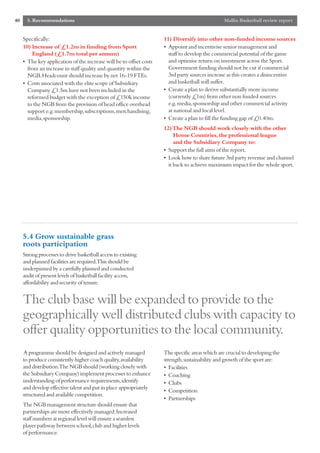 40     5. Recommendations                                                                        Mallin Basketball review report


     Specifically:                                                   11) Diversify into other non-funded income sources
     10) Increase of £1.2m in funding from Sport                     • Appoint and incentivise senior management and
         England (£1.7m total per annum)                               staff to develop the commercial potential of the game
     • The key application of the increase will be to offset costs     and optimise return on investment across the Sport.
       from an increase in staff quality and quantity within the       Government funding should not be cut if commercial
       NGB.Headcount should increase by net 16-19 FTEs.                3rd party sources increase as this creates a disincentive
     • Costs associated with the elite scope of Subsidiary             and basketball will suffer.
       Company £1.5m have not been included in the                   • Create a plan to derive substantially more income
       reformed budget with the exception of £150k income              (currently £1m) from other non funded sources
       to the NGB from the provision of head office overhead           e.g.media,sponsorship and other commercial activity
       support e.g.membership,subscriptions,merchandising,             at national and local level.
       media,sponsorship.                                            • Create a plan to fill the funding gap of £0.40m.
                                                                     12) The NGB should work closely with the other
                                                                          Home Countries, the professional league
                                                                          and the Subsidiary Company to:
                                                                     • Support the full aims of the report.
                                                                     • Look how to share future 3rd party revenue and channel
                                                                       it back to achieve maximum impact for the whole sport.




     5.4 Grow sustainable grass
     roots participation
     Strong processes to drive basketball access to existing
     and planned facilities are required.This should be
     underpinned by a carefully planned and conducted
     audit of present levels of basketball facility access,
     affordability and security of tenure.


     The club base will be expanded to provide to the
     geographically well distributed clubs with capacity to
     offer quality opportunities to the local community.
     A programme should be designed and actively managed             The specific areas which are crucial to developing the
     to produce consistently higher coach quality,availability       strength,sustainability and growth of the sport are:
     and distribution.The NGB should (working closely with           • Facilities
     the Subsidiary Company) implement processes to enhance          • Coaching
     understanding of performance requirements,identify              • Clubs
     and develop effective talent and put in place appropriately
                                                                     • Competition
     structured and available competition.
                                                                     • Partnerships
     The NGB management structure should ensure that
     partnerships are more effectively managed.Increased
     staff numbers at regional level will ensure a seamless
     player pathway between school,club and higher levels
     of performance.
 