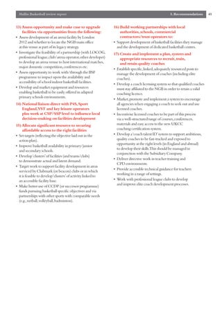 Mallin Basketball review report                                                                  5. Recommendations        41


13) Assess opportunity and make case to upgrade               16) Build working partnerships with local
    facilities via opportunities from the following:              authorities, schools, commercial
• Assess development of an arena facility by London               contractors/trust operators to:
  2012 and whether to locate the NGB main office              • Support development of basketball facilities they manage
  at this venue as part of its legacy strategy.                 and the development of dedicated basketball centres.
• Investigate the feasibility of a partnership (with LOCOG,   17) Create and implement a plan, system and
  professional league,club/arena operator,other developer)         appropriate resources to recruit, train,
  to develop an arena venue to host international matches,         and retain quality coaches
  major domestic competition,conferences etc.
                                                              • Establish specific,linked,adequately resourced posts to
• Assess opportunity to work with/through the BSF               manage the development of coaches (including elite
  programme to impact upon the availability and                 coaches).
  accessibility of school indoor basketball facilities.
                                                              • Develop a coach licensing system so that qualified coaches
• Develop and market equipment and resources                    must stay affiliated to the NGB in order to retain a valid
  enabling basketball to be easily offered in adapted           coaching licence.
  primary schools environments.
                                                              • Market,promote and implement a system to encourage
14) National liaison direct with P4S, Sport                     all agencies when engaging a coach to seek out and use
    England,YST and key leisure operators                       licensed coaches.
    plus work at CSP/SSP level to influence local             • Incentivise licensed coaches to be part of this process
    decision-making on facilities development                   via a well-structured range of courses,conferences,
15) Allocate significant resource to securing                   materials and easy access to the new UKCC
     affordable access to the right facilities                  coaching certification system.
• Set targets (reflecting the objective laid out in the       • Develop a ‘coach talent ID’system to support ambitious,
  action plan).                                                 quality coaches to be fast-tracked and exposed to
                                                                opportunity at the right levels (in England and abroad)
• Improve basketball availability in primary/junior
                                                                to develop their skills.This should be managed in
  and secondary schools.
                                                                conjunction with the Subsidiary Company.
• Develop ‘clusters’of facilities (and teams/clubs)
                                                              • Deliver directive work in teacher training and
  to demonstrate actual and latent demand.
                                                                CPD environments.
• Target work to support facility development in areas
                                                              • Provide accessible technical guidance for teachers
  serviced by Clubmark (or beacon) clubs or in which
                                                                working in a range of settings.
  it is feasible to develop ‘clusters’of activity linked to
  an accessible facility base.                                • Work with professional league clubs to develop
                                                                and improve elite coach development processes.
• Make better use of CCDP (or successor programme)
  funds pursuing basketball specific objectives and via
  partnerships with other sports with comparable needs
  (e.g.,netball,volleyball,badminton).
 