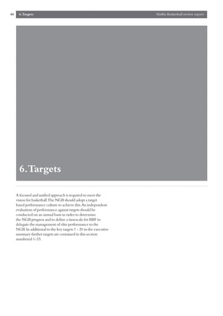 44     6.Targets                                                    Mallin Basketball review report




       6.Targets

     A focused and unified approach is required to meet the
     vision for basketball.The NGB should adopt a target
     based performance culture to achieve this.An independent
     evaluation of performance against targets should be
     conducted on an annual basis in order to determine
     the NGB progress and to define a timescale for BBF to
     delegate the management of elite performance to the
     NGB.In additional to the key targets 1 - 20 in the executive
     summary further targets are contained in this section
     numbered 1-33.
 